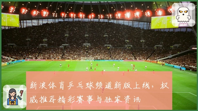 新浪体育乒乓球频道新版上线，权威推荐精彩赛事与独家资讯