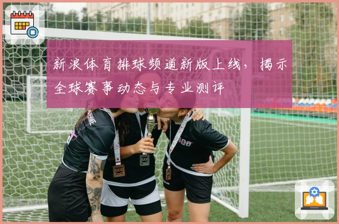 新浪体育排球频道新版上线，揭示全球赛事动态与专业测评