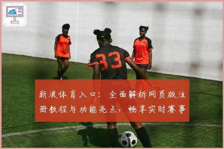 新浪体育入口：全面解析网页版注册教程与功能亮点，畅享实时赛事资讯