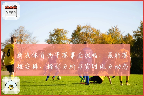 新浪体育西甲赛事全攻略：最新赛程安排、精彩分析与实时比分动态
