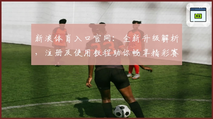 新浪体育入口官网：全新升级解析，注册及使用教程助你畅享精彩赛事资讯