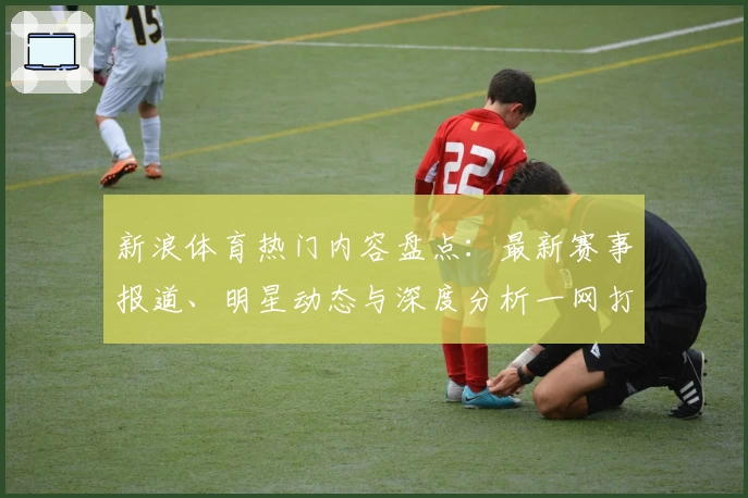新浪体育热门内容盘点：最新赛事报道、明星动态与深度分析一网打尽