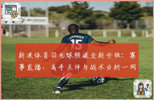 新浪体育羽毛球频道全新升级：赛事直播、高手点评与战术分析一网打尽