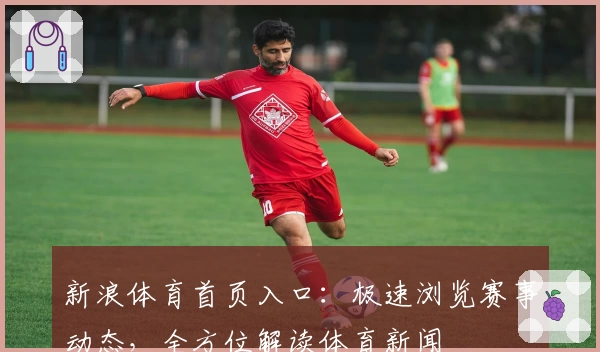 新浪体育首页入口：极速浏览赛事动态，全方位解读体育新闻