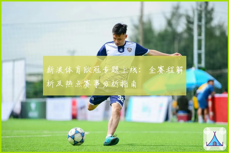 新浪体育欧冠专题上线：全赛程解析及热点赛事分析指南