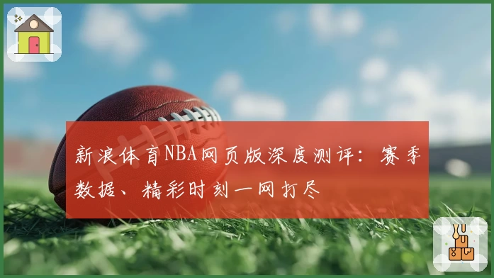 新浪体育NBA网页版深度测评:赛季数据、精彩时刻一网打尽