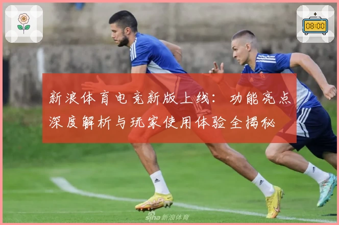 新浪体育电竞新版上线：功能亮点深度解析与玩家使用体验全揭秘
