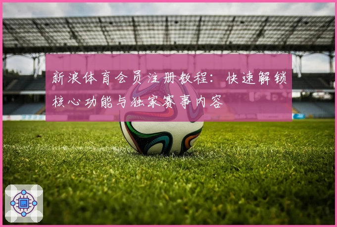 新浪体育会员注册教程：快速解锁核心功能与独家赛事内容