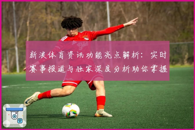 新浪体育资讯功能亮点解析：实时赛事报道与独家深度分析助你掌握全球体坛动态