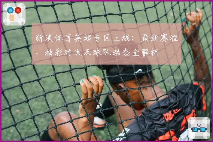 新浪体育英超专区上线：最新赛程、精彩对决及球队动态全解析