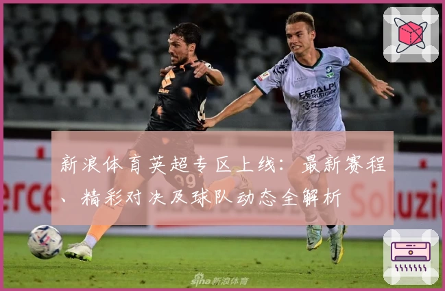 新浪体育英超专区上线：最新赛程、精彩对决及球队动态全解析