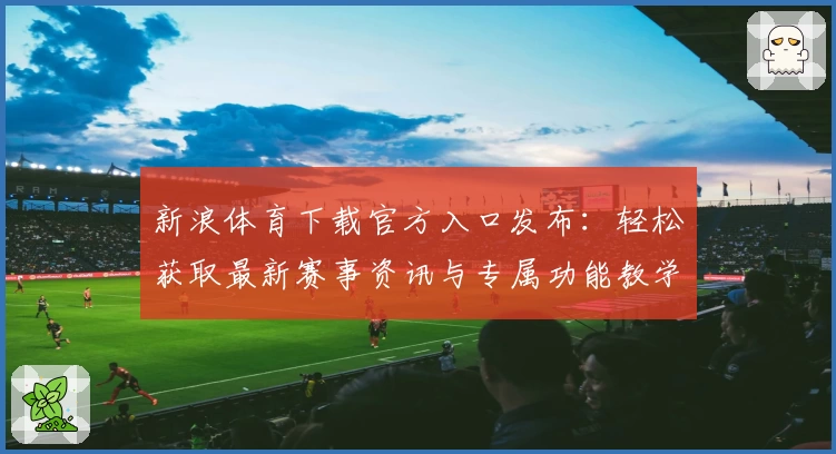 新浪体育下载官方入口发布：轻松获取最新赛事资讯与专属功能教学